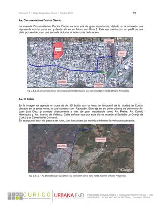 Informe nº 1 / Etapa Diagnóstico Curicó / Octubre 2010 59 
 
PANORAMA CONSULTORES / URBANO PROYECTOS SA / GSI
INGENIERÍA / DOMEYKO ARQUITECTURA / MANUEL TIRONI
Av. Circunvalación Doctor Osorio
La avenida Circunvalación Doctor Osorio es una vía de gran importancia, debido a la conexión que
representa con la zona sur, y desde ahí en un futuro con Ruta 5. Este eje cuenta con un perfil de una
pista por sentido, con una zona de ciclovía al lado norte de la acera.
 
 
 
 
 
 
 
 
 
 
 
 
 
 
 
 
 
 
Av. El Boldo
En la imagen se aprecia el cruce de Av. El Boldo con la línea de ferrocarril de la ciudad de Curicó,
ubicado en la zona norte, la cual conecta con Rauquén. Este eje en su parte urbana se denomina Av.
Juan Luis Diez, y conecta directamente a vías de gran importancia como Av. Freire, Av. Camilo
Henríquez y Av. Manso de Velasco. Cabe señalar que por esta vía se accede al Estadio La Granja de
Curicó y al Cementerio Comunal.
En este punto está vía pasa a ser rural, con dos pistas por sentido y tránsito de vehículos pesados.
 
 
 
 
 
 
 
 
 
 
 
 
 
 
 
 
   
Fig. 2.8.1.16 Desarrollo de Av. Circunvalación Doctor Osorio y su conectividad. Fuente: Urbano Proyectos. 
Fig. 2.8.1.17 Av. El Boldo (Juan Luis Diez) y su conexión con la zona norte. Fuente: Urbano Proyectos. 
 