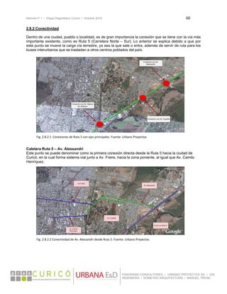 Informe nº 1 / Etapa Diagnóstico Curicó / Octubre 2010 60 
 
PANORAMA CONSULTORES / URBANO PROYECTOS SA / GSI
INGENIERÍA / DOMEYKO ARQUITECTURA / MANUEL TIRONI
2.8.2 Conectividad
Dentro de una ciudad, pueblo o localidad, es de gran importancia la conexión que se tiene con la vía más
importante existente, como es Ruta 5 (Carretera Norte – Sur). Lo anterior se explica debido a que por
este punto se mueve la carga vía terrestre, ya sea la que sale o entra, además de servir de ruta para los
buses interurbanos que se trasladan a otros centros poblados del país.
 
 
 
 
 
 
 
 
 
 
 
 
 
 
 
 
 
 
 
Caletera Ruta 5 – Av. Alessandri
Este punto se puede denominar como la primera conexión directa desde la Ruta 5 hacia la ciudad de
Curicó, en la cual forma sistema vial junto a Av. Freire, hacia la zona poniente, al igual que Av. Camilo
Henríquez.
 
 
 
 
 
 
 
 
 
 
 
 
 
 
 
 
 
   
Fig. 2.8.2.1  Conexiones de Ruta 5 con ejes principales. Fuente: Urbano Proyectos. 
Fig. 2.8.2.2 Conectividad de Av. Alessandri desde Ruta 5. Fuente: Urbano Proyectos. 
 
