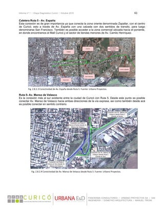 Informe nº 1 / Etapa Diagnóstico Curicó / Octubre 2010 61 
 
PANORAMA CONSULTORES / URBANO PROYECTOS SA / GSI
INGENIERÍA / DOMEYKO ARQUITECTURA / MANUEL TIRONI
Caletera Ruta 5 - Av. España
Esta conexión es de gran importancia ya que conecta la zona oriente denominada Zapallar, con el centro
de Curicó, esto a través de Av. España con una calzada con dos sentidos de transito, para luego
denominarse San Francisco. También es posible acceder a la zona comercial ubicada hacía el poniente,
en donde encontramos el Mall Curicó y el sector de tiendas menores de Av. Camilo Henríquez.
 
 
 
 
 
 
 
 
 
 
 
 
 
 
 
Ruta 5- Av. Manso de Velasco
Es la conexión más al sur existente entre la ciudad de Curicó con Ruta 5. Desde este punto es posible
conectar Av. Manso de Velasco hacia ambas direcciones de la vía expresa, así como también desde acá
es posible conectar en sentido contrario.
 
 
 
 
 
 
 
 
 
 
 
 
 
 
 
 
 
 
 
   
Fig. 2.8.2.3 Conectividad de Av. España desde Ruta 5. Fuente: Urbano Proyectos. 
Fig. 2.8.2.4 Conectividad de Av. Manso de Velasco desde Ruta 5. Fuente: Urbano Proyectos. 
 