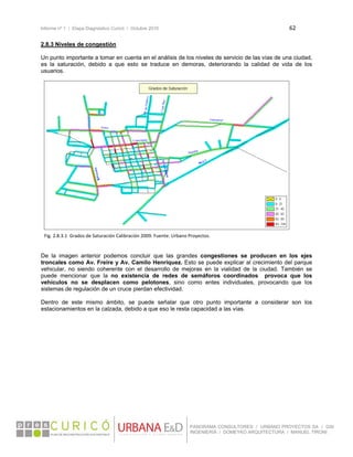 Informe nº 1 / Etapa Diagnóstico Curicó / Octubre 2010 62 
 
PANORAMA CONSULTORES / URBANO PROYECTOS SA / GSI
INGENIERÍA / DOMEYKO ARQUITECTURA / MANUEL TIRONI
2.8.3 Niveles de congestión
Un punto importante a tomar en cuenta en el análisis de los niveles de servicio de las vías de una ciudad,
es la saturación, debido a que esto se traduce en demoras, deteriorando la calidad de vida de los
usuarios.
 
 
 
 
 
 
 
 
 
 
 
 
 
 
 
 
 
 
 
 
 
 
 
De la imagen anterior podemos concluir que las grandes congestiones se producen en los ejes
troncales como Av. Freire y Av. Camilo Henríquez. Esto se puede explicar al crecimiento del parque
vehicular, no siendo coherente con el desarrollo de mejoras en la vialidad de la ciudad. También se
puede mencionar que la no existencia de redes de semáforos coordinados provoca que los
vehículos no se desplacen como pelotones, sino como entes individuales, provocando que los
sistemas de regulación de un cruce pierdan efectividad.
Dentro de este mismo ámbito, se puede señalar que otro punto importante a considerar son los
estacionamientos en la calzada, debido a que eso le resta capacidad a las vías.
 
 
Fig. 2.8.3.1  Grados de Saturación Calibración 2009. Fuente: Urbano Proyectos. 
 