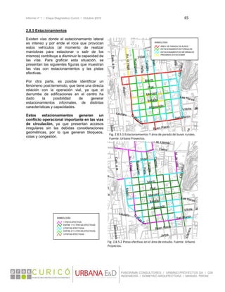 Informe nº 1 / Etapa Diagnóstico Curicó / Octubre 2010 65 
 
PANORAMA CONSULTORES / URBANO PROYECTOS SA / GSI
INGENIERÍA / DOMEYKO ARQUITECTURA / MANUEL TIRONI
2.8.5 Estacionamientos
Existen vías donde el estacionamiento lateral
es intenso y por ende el roce que provocan
estos vehículos (al momento de realizar
maniobras para estacionar o salir de los
mismos) contribuye a disminuir la capacidad de
las vías. Para graficar esta situación, se
presentan las siguientes figuras que muestran
las vías con estacionamientos y las pistas
efectivas.
Por otra parte, es posible identificar un
fenómeno post terremoto, que tiene una directa
relación con la operación vial, ya que el
derrumbe de edificaciones en el centro ha
dado la posibilidad de generar
estacionamientos informales, de distintas
características y capacidades.
Estos estacionamientos generan un
conflicto operacional importante en las vías
de circulación, ya que presentan accesos
irregulares sin las debidas consideraciones
geométricas, por lo que generan bloqueos,
colas y congestión.
 
 
 
 
 
 
 
 
 
 
 
 
 
 
 
 
 
 
 
 
 
 
 
 
Peña
Yungay
Prat
Carmen
Montt
Estado
Merced
Rodríguez
Argomedo
Maipú
Vidal
Freire
Buen Pasto
Lautaro
BalmCam.ala
Las Heras
Av.O´Higg
era
BilVillota
LasDelici
M. Correa
O´Higg-Sn.
San Martín
M.deVela
21070.000000
Peña
Yungay
Prat
Carmen
Montt
Estado
Merced
Rodríguez
Argomedo
Maipú
Vidal
Jarpa
Freire
Buen Pasto
Lautaro
BalmacedaCam.ala
Las Heras
u
Av.O´Higg
Carrera
ñ
BVillota
LasDelici
M. Correa
ra
O
´Higg-Sn.
San Martín
M.deVela
21070.000000
SIMBOLOGÍA
1 PISTA EFECTIVA
ENTRE 1 Y 2 PISTAS EFECTIVAS
ENTRE 2 Y 3 PISTAS EFECTIVAS
2 PISTAS EFECTIVAS
3 PISTAS EFECTIVAS
SIMBOLOGÍA
ÁREA DE PARADA DE BUSES
ESTACIONAMIENTOS FORMALES
PROHIBIDO ESTACIONAR
ESTACIONAMIENTOS INFORMALES
Fig. 2.8.5.1 Estacionamientos Y área de parada de buses rurales. 
Fuente: Urbano Proyectos.
Fig. 2.8.5.2 Pistas efectivas en el área de estudio. Fuente: Urbano 
Proyectos. 
 