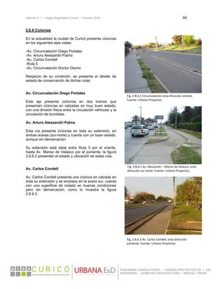 Informe nº 1 / Etapa Diagnóstico Curicó / Octubre 2010 66 
 
PANORAMA CONSULTORES / URBANO PROYECTOS SA / GSI
INGENIERÍA / DOMEYKO ARQUITECTURA / MANUEL TIRONI
2.8.6 Ciclovías
En la actualidad la ciudad de Curicó presenta ciclovías
en los siguientes ejes viales:
-Av. Circunvalación Diego Portales
-Av. Arturo Alessandri Palma
-Av. Carlos Condell
-Ruta 5
-Av. Circunvalación Doctor Osorio
Respecto de su condición, se presenta el detalle de
estado de conservación de dichas rutas:
Av. Circunvalación Diego Portales
Este eje presenta ciclovías en dos tramos que
presentan ciclovías en calzadas en muy buen estado,
con una división física entre la circulación vehicular y la
circulación de bicicletas.
Av. Arturo Alessandri Palma
Esta vía presenta ciclovías en toda su extensión, en
ambas aceras (sur-norte) y cuenta con un buen estado,
aunque sin demarcación.
Su extensión está dada entre Ruta 5 por el oriente,
hasta Av. Manso de Velasco por el poniente, la figura
2.8.6.2 presentan el estado y ubicación de estas vías.
Av. Carlos Condell
Av. Carlos Condell presenta una ciclovía en calzada en
toda su extensión y se emplaza en la acera sur, cuenta
con una superficie de rodado en buenas condiciones
pero sin demarcación, como lo muestra la figura
2.8.6.3.
 
 
Fig. 2.8.6.1 Circunvalación vista dirección oriente. 
Fuente: Urbano Proyectos. 
Fig. 2.8.6.2 Av. Alessandri – Manso de Velasco, vista 
dirección sur‐norte. Fuente: Urbano Proyectos.
Fig. 2.8.6.3 Av. Carlos Condell, vista dirección 
poniente. Fuente: Urbano Proyectos. 
 