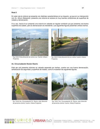 Informe nº 1 / Etapa Diagnóstico Curicó / Octubre 2010 67 
 
PANORAMA CONSULTORES / URBANO PROYECTOS SA / GSI
INGENIERÍA / DOMEYKO ARQUITECTURA / MANUEL TIRONI
Ruta 5
En esta ruta la ciclovía se presenta con distintas características en su trayecto, ya que en su intersección
con Av. Arturo Alessandri, presenta una ciclovía en aceras en muy buenas condiciones de superficie de
rodado y demarcación.
A su vez, hacia el sur presenta una ciclovía en calzada en regular condición ya que presenta una buena
superficie de rodado, pero la demarcación es inexistente. Las siguientes figuras presentan ambos tramos.
Av. Circunvalación Doctor Osorio
Este eje vial presenta ciclovias en calzada separada por tachas, cuenta con una buena demarcación,
señalización de seguridad y superficie de rodado, como lo muestran las siguientes figuras.
 
 
 
 
 
Fig. 2.8.6.4 Vista dirección de norte a sur. Fuente: Urbano 
Proyectos. 
Fig. 2.8.6.5 Vista dirección de sur a norte. Fuente: Urbano 
Proyectos. 
Fig. 2.8.6.7 Av. Circunvalación Dr. Osorio, vista dirección 
de poniente‐oriente. Fuente: Urbano Proyectos. 
Fig. 2.8.6.6 Av. Circunvalación Dr. Osorio, vista dirección 
de poniente‐oriente. Fuente: Urbano Proyectos. 
 