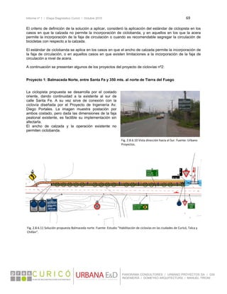 Informe nº 1 / Etapa Diagnóstico Curicó / Octubre 2010 69 
 
PANORAMA CONSULTORES / URBANO PROYECTOS SA / GSI
INGENIERÍA / DOMEYKO ARQUITECTURA / MANUEL TIRONI
El criterio de definición de la solución a aplicar, consideró la aplicación del estándar de ciclopista en los
casos en que la calzada no permite la incorporación de ciclobanda, y en aquellos en los que la acera
permite la incorporación de la faja de circulación o cuando es recomendable segregar la circulación de
bicicletas con respecto a la calzada.
El estándar de ciclobanda se aplica en los casos en que el ancho de calzada permite la incorporación de
la faja de circulación, o en aquellos casos en que existen limitaciones a la incorporación de la faja de
circulación a nivel de acera.
A continuación se presentan algunos de los proyectos del proyecto de ciclovías nº2:
Proyecto 1: Balmaceda Norte, entre Santa Fe y 350 mts. al norte de Tierra del Fuego
La ciclopista propuesta se desarrolla por el costado
oriente, dando continuidad a la existente al sur de
calle Santa Fe. A su vez sirve de conexión con la
ciclovía diseñada por el Proyecto de Ingeniería Av.
Diego Portales. La imagen muestra postación por
ambos costado, pero dada las dimensiones de la faja
peatonal existente, es factible su implementación sin
afectarla.
El ancho de calzada y la operación existente no
permiten ciclobanda.
 
 
 
 
 
 
Fig. 2.8.6.10 Vista dirección hacia el Sur. Fuente: Urbano 
Proyectos. 
Fig. 2.8.6.11 Solución propuesta Balmaceda norte. Fuente: Estudio “Habilitación de ciclovías en las ciudades de Curicó, Talca y 
Chillán”. 
 