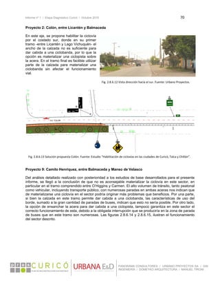 Informe nº 1 / Etapa Diagnóstico Curicó / Octubre 2010 70 
 
PANORAMA CONSULTORES / URBANO PROYECTOS SA / GSI
INGENIERÍA / DOMEYKO ARQUITECTURA / MANUEL TIRONI
Proyecto 2: Colón, entre Licantén y Balmaceda
En este eje, se propone habilitar la ciclovía
por el costado sur, donde en su primer
tramo -entre Licantén y Lago Vichuquén- el
ancho de la calzada no es suficiente para
dar cabida a una ciclobanda, por lo que la
opción es materializar una ciclopista sobre
la acera. En el tramo final es factible utilizar
parte de la calzada para materializar una
ciclobanda sin afectar el funcionamiento
vial.
 
 
 
 
 
 
Proyecto 9: Camilo Henríquez, entre Balmaceda y Manso de Velasco
Del análisis detallado realizado con posterioridad a los estudios de base desarrollados para el presente
informe, se llegó a la conclusión de que no es aconsejable materializar la ciclovía en este sector, en
particular en el tramo comprendido entre O’Higgins y Carmen. El alto volumen de tránsito, tanto peatonal
como vehicular, incluyendo transporte público, con numerosas paradas en ambas aceras nos indican que
de materializarse una ciclovía en el sector podría originar más problemas que beneficios. Por una parte,
si bien la calzada en este tramo permite dar cabida a una ciclobanda, las características de uso del
borde, sumado a la gran cantidad de paradas de buses, indican que esto no sería posible. Por otro lado,
la opción de ensanchar la acera para dar cabida a una ciclopista, tampoco garantiza en este sector el
correcto funcionamiento de esta, debido a la obligada interrupción que se produciría en la zona de parada
de buses que en este tramo son numerosas. Las figuras 2.8.6.14 y 2.8.6.15, ilustran el funcionamiento
del sector descrito.
 
 
 
 
 
 
   
Fig. 2.8.6.12 Vista dirección hacia el sur. Fuente: Urbano Proyectos. 
Fig. 2.8.6.13 Solución propuesta Colón. Fuente: Estudio “Habilitación de ciclovías en las ciudades de Curicó, Talca y Chillán”. 
 