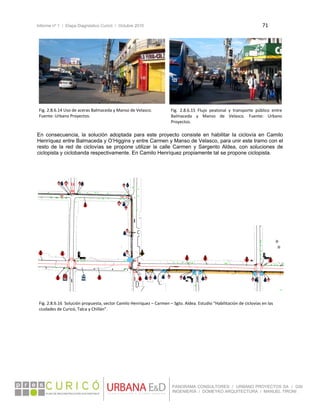 Informe nº 1 / Etapa Diagnóstico Curicó / Octubre 2010 71 
 
PANORAMA CONSULTORES / URBANO PROYECTOS SA / GSI
INGENIERÍA / DOMEYKO ARQUITECTURA / MANUEL TIRONI
 
 
 
En consecuencia, la solución adoptada para este proyecto consiste en habilitar la ciclovía en Camilo
Henríquez entre Balmaceda y O’Higgins y entre Carmen y Manso de Velasco, para unir este tramo con el
resto de la red de ciclovías se propone utilizar la calle Carmen y Sargento Aldea, con soluciones de
ciclopista y ciclobanda respectivamente. En Camilo Henríquez propiamente tal se propone ciclopista.
 
 
 
 
 
 
 
 
 
   
Fig. 2.8.6.14 Uso de aceras Balmaceda y Manso de Velasco. 
Fuente: Urbano Proyectos. 
Fig.  2.8.6.15  Flujo  peatonal  y  transporte  público  entre 
Balmaceda  y  Manso  de  Velasco.  Fuente:  Urbano 
Proyectos. 
Fig. 2.8.6.16  Solución propuesta, sector Camilo Henríquez – Carmen – Sgto. Aldea. Estudio “Habilitación de ciclovías en las 
ciudades de Curicó, Talca y Chillán”. 
 