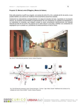 Informe nº 1 / Etapa Diagnóstico Curicó / Octubre 2010 72 
 
PANORAMA CONSULTORES / URBANO PROYECTOS SA / GSI
INGENIERÍA / DOMEYKO ARQUITECTURA / MANUEL TIRONI
Proyecto 12: Merced, entre O'Higgins y Manso de Velasco
Esta calle presenta un perfil muy angosto, con aceras de entre 2m y 4m y calzada de 6m de ancho, no es
posible habilitar una ciclovía sin modificar el funcionamiento actual de la calzada.
Analizando los antecedentes correspondientes a la etapa de estudios de base, reportados en el presente
informe, se considera recomendable la implementación de una ciclobanda con medidas de segregación y
no materializar la ciclopista, que obligaría ampliar la acera consolidando definitivamente una calzada
reducida de sólo 4m de ancho. Se propone por lo tanto reducir a una pista y habilitar una ciclobanda con
segregación por el costado sur, prohibiendo el estacionamiento en todo el tramo.
 
 
 
 
 
 
 
 
 
 
 
 
 
 
 
 
 
 
 
 
 
 
 
 
 
 
 
 
 
 
Fig. 2.8.6.17  Vista dirección poniente. Fuente: Urbano Proyectos. 
Fig. 2.8.6.18 Solución propuesta, sector Camilo Henríquez – Carmen – Sgto. Aldea. Estudio “Habilitación de ciclovías en las 
ciudades de Curicó, Talca y Chillán”. Fuente: Urbano Proyectos. 
 