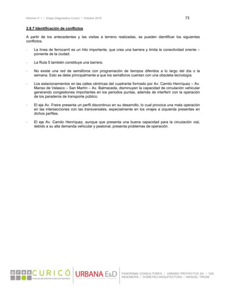 Informe nº 1 / Etapa Diagnóstico Curicó / Octubre 2010 73 
 
PANORAMA CONSULTORES / URBANO PROYECTOS SA / GSI
INGENIERÍA / DOMEYKO ARQUITECTURA / MANUEL TIRONI
2.8.7 Identificación de conflictos
A partir de los antecedentes y las visitas a terreno realizadas, se pueden identificar los siguientes
conflictos.
- La línea de ferrocarril es un hito importante, que crea una barrera y limita la conectividad oriente –
poniente de la ciudad.
- La Ruta 5 también constituye una barrera.
- No existe una red de semáforos con programación de tiempos diferidos a lo largo del día o la
semana. Esto se debe principalmente a que los semáforos cuentan con una obsoleta tecnología.
- Los estacionamientos en las calles céntricas del cuadrante formado por Av. Camilo Henríquez – Av.
Manso de Velasco – San Martín – Av. Balmaceda, disminuyen la capacidad de circulación vehicular
generando congestiones importantes en los periodos puntas, además de interferir con la operación
de los paraderos de transporte público.
- El eje Av. Freire presenta un perfil discontinuo en su desarrollo, lo cual provoca una mala operación
en las intersecciones con las transversales, especialmente en los virajes a izquierda presentes en
dichos perfiles.
- El eje Av. Camilo Henríquez, aunque que presenta una buena capacidad para la circulación vial,
debido a su alta demanda vehicular y peatonal, presenta problemas de operación.
 