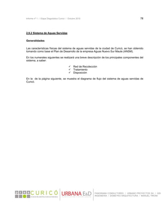 Informe nº 1 / Etapa Diagnóstico Curicó / Octubre 2010 78 
 
PANORAMA CONSULTORES / URBANO PROYECTOS SA / GSI
INGENIERÍA / DOMEYKO ARQUITECTURA / MANUEL TIRONI
2.9.2 Sistema de Aguas Servidas
Generalidades
Las características físicas del sistema de aguas servidas de la ciudad de Curicó, se han obtenido
tomando como base el Plan de Desarrollo de la empresa Aguas Nuevo Sur Maule (ANSM).
En los numerales siguientes se realizará una breve descripción de los principales componentes del
sistema, a saber:
 Red de Recolección
 Tratamiento
 Disposición
En la de la página siguiente, se muestra el diagrama de flujo del sistema de aguas servidas de
Curicó.
 