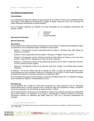 Informe nº 1 / Etapa Diagnóstico Curicó / Octubre 2010 81 
 
PANORAMA CONSULTORES / URBANO PROYECTOS SA / GSI
INGENIERÍA / DOMEYKO ARQUITECTURA / MANUEL TIRONI
2.9.3 Sistema de Aguas lluvias
Generalidades
 
Las características físicas del sistema de aguas lluvias de la ciudad de Curicó, se ha obtenido tomando
como base el Plan Maestro de Evacuación y Drenaje de Aguas Lluvias de Curicó, de la Dirección de
Obras Hidráulicas del Ministerio de Obras Públicas15
.
En los numerales siguientes se realizará una breve descripción de los principales componentes del
sistema, a saber:
 Colectores
 Canales
 Cauces Naturales
Descripción del Sistema
Red de Colectores
Red Unitaria
La red unitaria de la ciudad de Curicó se emplaza en la zona céntrica, el sistema de alcantarillado unitario
se subdivide en cinco subsistemas según se describe a continuación:
- Sistema 1: Corresponde al área comprendida entre las calles C. Henríquez, San José, Manso de
Velasco y la vía férrea.
- Sistema 2: Área comprendida entre las calles C. Henríquez, O’Higgins, Freire y Carmen.
- Sistema 3: Corresponde al sector ubicado al oriente de Avda. Manso de Velasco y al sur del cerro
Condell, hasta la Ruta 5, además de un sector de Avda. Alessandri.
- Sistema 4: Corresponde al sector de las poblaciones Hermano Arturo, EEPP y Plaza San Francisco,
en torno al sector de Avda. España.
- Sistema 5: Corresponde al área sur de calle San José entre Yungay y la vía férrea hasta el estero
Guaiquillo.
El Sistema 1 de la red unitaria data de la década de 1920, en tanto los demás sistemas fueron
construyéndose en forma paulatina conforme al crecimiento de la ciudad. El último sector incorporado
corresponde al Sistema 5 cuya data corresponde a la década de 1960.
En la actualidad este sistema es administrado y mantenido por Aguas Nuevo Sur, no obstante la limpieza
de los sumideros la realiza la I. Municipalidad de Curicó.
Red Separada
La red separada de la ciudad de Curicó está compuesta por varios colectores (27) con descargas
independientes tanto a cauces naturales como a canales de riego que atraviesan la ciudad, a excepción
de tres que descargan a la red existente de aguas servidas y unitaria.
Estos colectores fueron construidos con el propósito de resolver los problemas puntuales de anegamiento
que ocurrían debido a la expansión de la ciudad y corresponden a tuberías circulares de cemento
comprimido corriente con diámetros que llegan hasta los 1.200 mm y secciones rectangulares de
hormigón.
                                                            
15
Consultoría PM-15 Plan Maestro de Evacuación y Drenaje de Aguas Lluvias de Curicó, VII Región - AC Ingenieros Consultores
Ltda. – Mayo 2002.
 
 