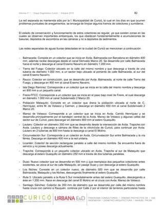 Informe nº 1 / Etapa Diagnóstico Curicó / Octubre 2010 82 
 
PANORAMA CONSULTORES / URBANO PROYECTOS SA / GSI
INGENIERÍA / DOMEYKO ARQUITECTURA / MANUEL TIRONI
La red separada es mantenida sólo por la I. Municipalidad de Curicó, la cual en los días en que ocurren
problemas puntuales de anegamientos, se encarga de limpiar algunos tramos de colectores y sumideros.
El estado de conservación y funcionamiento de estos colectores es regular, ya que existen zonas en las
cuales se observan importantes embanques, los que obedecen fundamentalmente a acumulaciones de
basuras, depósitos de escombros en las cámaras y no a depósitos de sedimentos.
Las redes separadas de aguas lluvias detectadas en la ciudad de Curicó se mencionan a continuación:
- Balmaceda: Consiste en un colector que se inicia en Avda. Balmaceda con Barcelona en diámetro 400
mm, además recibe descargas desde el canal Derivado Marco 20. Se desarrolla por calle Balmaceda
hacia el norte y descarga al canal Erasmo Navarro en diámetro 1.200 mm.
- Tierra del Fuego: Colector ubicado en la calle del mismo nombre y que descarga a través de una
tubería de diámetro 1.000 mm, a un sector bajo ubicado al poniente de calle Balmaceda, al sur del
canal Erasmo Navarro.
- Rauco: Colector en construcción, que se desarrolla por Avda. Balmaceda, al norte de calle Tierra del
Fuego, y descarga en 800 mm al canal Erasmo Navarro.
- Isla Diego Ramírez: Corresponde a un colector que se inicia en la calle del mismo nombre y descarga
en 800 mm a un pequeño canal.
- Freire-FFCC: Corresponde a un colector que se inicia en el paso bajo nivel de Freire, el cual descarga
en diámetro 1.000 mm al canal Subderivado 2 Marco 20.
- Población Mataquito: Consiste en un colector que drena la población ubicada al norte de C.
Henríquez, entre M. de Velasco y Carmen, y descarga en diámetro 450 mm al canal Subderivado 2
Marco 20.
- Manso de Velasco: Corresponde a un colector que se inicia en Avda. Camilo Henríquez y se
desarrolla principalmente por el bandejón central de la Avda. Manso de Velasco y algunas calles del
sector sur de Curicó, para descargar en diámetro 900 mm al estero Guaiquillo.
- Lautaro: Colector en diámetro 350 mm que se desarrolla desde la intersección de Avda. Trapiche con
Avda. Lautaro y descarga a cámara de Riles de la vitivinícola de Curicó, para continuar por Avda.
Lautaro en 2 tuberías de 600 mm hasta la descarga a canal El Molino.
- Circunvalación Sur: Corresponde a un colector en Avda. Circunvalación Sur entre Balmaceda y la vía
férrea. Descarga en diámetro 400 mm a la red unitaria.
- Licantén: Colector de sección rectangular paralelo a calle del mismo nombre. Se encuentra fuera de
servicio y no posee descarga actualmente.
- Trapiche: Corresponde a un pequeño colector ubicado en Avda. Trapiche al sur de Mataquito que
descarga al estero Guaiquillo en diámetro 250 mm a través de dos tuberías paralelas.
- Duao: Nuevo colector que se desarrolla en 500 mm y que reemplaza dos pequeños colectores antes
existentes, se ubica al sur de calle Mataquito, en pasaje Duao y con descarga al estero Guaiquillo.
- Los Niches: Consiste en un colector nuevo, de diámetro 500 mm que se desarrolla por calle
Balmaceda, Mataquito y los Niches, descargando finalmente al estero Guaiquillo.
- Ruta 5: Ubicado paralelo a la Ruta 5 Sur inmediatamente antes del estero Guaiquillo, descargando a
éste en 1.200 mm. Nace en descarga del canal El Molino en el cruce con Avda. Manso de Velasco.
- Santiago Sánchez: Colector de 350 mm de diámetro que se desarrolla por calle del mismo nombre
hasta cruce con camino a Rauquén, continúa por Calle 2 por el interior de terrenos particulares hasta
 