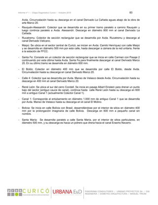 Informe nº 1 / Etapa Diagnóstico Curicó / Octubre 2010 83 
 
PANORAMA CONSULTORES / URBANO PROYECTOS SA / GSI
INGENIERÍA / DOMEYKO ARQUITECTURA / MANUEL TIRONI
Avda. Circunvalación hasta su descarga en el canal Derivado La Cañada aguas abajo de la obra de
arte Marco 20.
- Rauquén-Alessandri: Colector que se desarrolla en su primer tramo paralelo a camino Rauquén y
luego continúa paralelo a Avda. Alessandri. Descarga en diámetro 800 mm al canal Derivado La
Cañada.
- Rucatremu: Colector de sección rectangular que se desarrolla por Avda. Rucatremu y descarga al
canal Derivado Vaticano.
- Maipú: Se ubica en el sector central de Curicó, se inician en Avda. Camilo Henríquez con calle Maipú
y se desarrolla en diámetro 500 mm por esta calle, hasta descargar a cámara de la red unitaria, frente
a la estación de FFCC.
- Santa Fe: Consiste en un colector de sección rectangular que se inicia en calle Carmen con Pasaje 2
continuando por esta última hasta Avda. Santa Fe para finalmente descargar al canal Derivado Marco
20. En su último tramo se desarrolla en diámetro 600 mm.
- El Boldo: Colector en diámetro 400 mm que se desarrolla por calle El Boldo, desde Avda.
Circunvalación hasta su descarga en canal Derivado Marco 20.
- Calle 4: Colector que se desarrolla por Avda. Manso de Velasco desde Avda. Circunvalación hasta su
descarga en 400 mm al canal Derivado Marco 20.
- René León: Se ubica al sur del cerro Condell. Se inicia en pasaje Albert Einstein para drenar un punto
bajo del sector (antiguo cauce de canal), continúa hasta calle René León hasta su descarga en 600
mm a antiguo Canal 1 (actualmente Colector Canal 1).
- Canal 1: Corresponde al entubamiento en diámetro 1.000 mm de antiguo Canal 1 que se desarrolla
por Avda. Manso de Velasco hasta su descarga en el canal El Molino.
- Bolivia: Se inicia en calle Bolivia con Brasil, desarrollándose por el interior de sitios en diámetro 400
mm por la prolongación imaginaria de calle Bolivia. Descarga en 600 mm a pequeño canal sin
nombre.
- Santa María: Se desarrolla paralelo a calle Santa María, por el interior de sitios particulares, en
diámetro 500 mm, y su descarga es hacia un potrero que drena hacia el canal Erasmo Navarro.
 