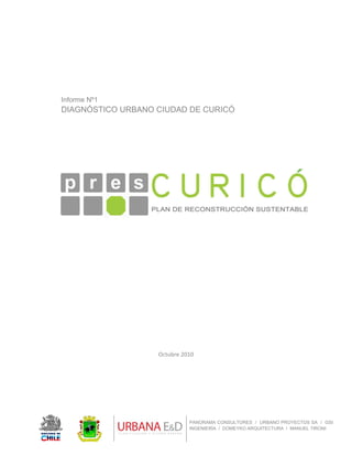  
 
PANORAMA CONSULTORES / URBANO PROYECTOS SA / GSI
INGENIERÍA / DOMEYKO ARQUITECTURA / MANUEL TIRONI
Informe Nº1
DIAGNÓSTICO URBANO CIUDAD DE CURICÓ
 
 
 
 
 
 
 
 
 
 
 
 
 
 
 
 
 
 
Octubre 2010 
 