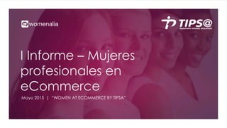 I Informe – Mujeres
profesionales en
eCommerce
Mayo 2015 | “WOMEN AT ECOMMERCE BY TIPSA”
 