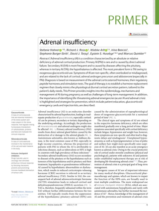 Adrenal insufficiency (AI) is an endocrine disorder
characterized by adrenal hypofunction, leading to inad-
equate production of glucocorticoids, especially cortisol.
AI can be primary, secondary or tertiary depending on
the underlying aetiology. Accordingly, the production
of mineralocorticoids and adrenal androgens might also
be affected1
(Fig. 1). Primary adrenal insufficiency (PAI)
results from direct adrenal gland failure caused by the
destruction of or damage to the adrenal glands (Fig. 2).
Autoimmune adrenalitis, also known as Addison dis-
ease, is the most common cause of PAI, especially in
high-​
income countries, whereas the proportion of
patients with PAI in whom the AI is attributable to
infectious diseases, such as tuberculosis or HIV, is high
in countries with high prevalence of these infections2–7
.
Secondary adrenal insufficiency (SAI) occurs secondary
to diseases of the pituitary or the hypothalamus such as
tumours of the hypothalamus and/or pituitary and their
treatment, hypophysitis or granulomatous infiltration3
.
AI caused by hypothalamic abnormalities or dysfunc-
tion, which results in reduced corticotropin-​
releasing
hormone (CRH) secretion is referred to as tertiary
adrenal insufficiency (TAI). Similar to SAI, the con-
sequent lack of adrenal adrenocorticotropic hormone
(ACTH) stimulation leads to reduced cortisol and
dehydroepiandrosterone (DHEA) secretion (Fig. 2).
TAI is, therefore, frequently subsumed within the term
SAI without further differentiation between the two
entities. TAI typically results from the suppression
of the hypothalamic–pituitary–adrenal (HPA) axis
caused by the administration of supraphysiological
doses of exogenous glucocorticoids for a sustained
period of time8
(Fig. 2).
The clinical signs and symptoms of AI are related
to the respective hormone deficiency, which are often
manifested gradually over a long period of time. Major
symptoms associated specifically with cortisol deficiency
include fatigue, hypotension and weight loss; however,
these symptoms are non-​specific and often lead to diag-
nostic delays and misdiagnosis9
. Unexplained hypon-
atraemia as well as hyperpigmentation or loss of pubic
and axillary hair might more specifically raise suspi-
cion of AI. AI can also manifest as an acute emergency
known as adrenal crisis. Owing to the crucial protective
role of cortisol under stressful conditions (physical and
psychological), patients with unknown AI and patients
under established replacement therapy are at risk of
developing life-​threatening adrenal crisis10–15
. Thus, pre-
vention of adrenal crisis is a principal goal of long-​
term
management.
Iatrogenic causes of AI are of important relevance
for many medical disciplines. Glucocorticoid phar-
macotherapy and opiates, which are known to impair
the function of the HPA axis, are broadly used to
treat multiple conditions. The more widespread use
of immune checkpoint inhibitors (ICIs), which are asso-
ciated with autoimmune hypophysitis and rarely with
auto­
immune adrenalitis, has further increased the inci-
dence of AI15
. Hence, knowledge of the management of
AI and the prevention and treatment of adrenal crisis
Glucocorticoids
A class of corticosteroids
that are essential mediators
of the stress system and
major players in the stress
response, that regulate resting
homeostasis (metabolism
of carbohydrates, proteins
and fats) and modulate the
immune response.
Mineralocorticoids
A class of corticosteroids
involved in the maintenance
of the salt and water balance
in the body.
Immune checkpoint
inhibitors
Drugs typically used in
oncology that stimulate
antitumour immune response
by blocking checkpoint
proteins and promoting
immune-​mediated elimination
of tumour cells.
Adrenal insufficiency
Stefanie Hahner   
1 ✉, Richard J. Ross   
2
, Wiebke Arlt   
3,4
, Irina Bancos5
,
Stephanie Burger-​Stritt1
, David J. Torpy6
, Eystein S. Husebye7,8,9
and Marcus Quinkler10
Abstract | Adrenal insufficiency (AI) is a condition characterized by an absolute or relative
deficiency of adrenal cortisol production. Primary AI (PAI) is rare and is caused by direct adrenal
failure. Secondary AI (SAI) is more frequent and is caused by diseases affecting the pituitary,
whereas in tertiary AI (TAI), the hypothalamus is affected. The most prevalent form is TAI owing to
exogenousglucocorticoiduse.SymptomsofAIarenon-​specific,oftenoverlookedormisdiagnosed,
and are related to the lack of cortisol, adrenal androgen precursors and aldosterone (especially in
PAI). Diagnosis is based on measurement of the adrenal corticosteroid hormones, their regulatory
peptidehormonesandstimulationtests.Thegoaloftherapyistoestablishahormonereplacement
regimen that closely mimics the physiological diurnal cortisol secretion pattern, tailored to the
patient’s daily needs. This Primer provides insights into the epidemiology, mechanisms and
management of AI during pregnancy as well as challenges of long-​term management. In addition,
the importance of identifying life-​threatening adrenal emergencies (acute AI and adrenal crisis)
is highlighted and strategies for prevention, which include patient education, glucocorticoid
emergency cards and injection kits, are described.
✉e-​mail: Hahner_S@ukw.de
https://doi.org/10.1038/
s41572-021-00252-7
	 1
PRIMER
NATURE REvIEWS | DiSeASe PriMerS | Article citation ID: (2021) 7:19
0123456789();:
 