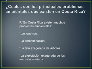 R/ En Costa Rica existen muchos
problemas ambientales:
*Las quemas.
*La contaminación.
*La tala exagerada de árboles.
*La explotación exagerada de los
recursos marinos.
 