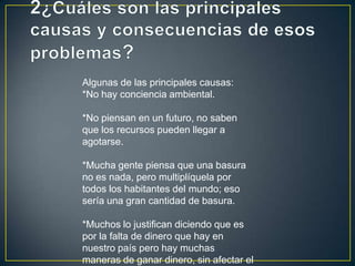 Algunas de las principales causas:
*No hay conciencia ambiental.
*No piensan en un futuro, no saben
que los recursos pueden llegar a
agotarse.
*Mucha gente piensa que una basura
no es nada, pero multiplíquela por
todos los habitantes del mundo; eso
sería una gran cantidad de basura.
*Muchos lo justifican diciendo que es
por la falta de dinero que hay en
nuestro país pero hay muchas
maneras de ganar dinero, sin afectar el
 