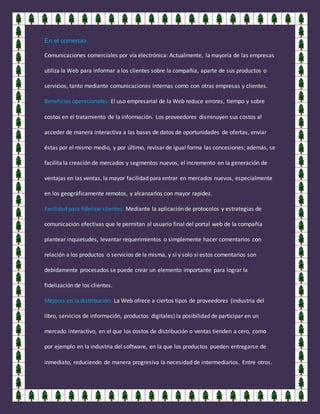 En el comercio
Comunicaciones comerciales por vía electrónica: Actualmente, la mayoría de las empresas
utiliza la Web para informar a los clientes sobre la compañía, aparte de sus productos o
servicios, tanto mediante comunicaciones internas como con otras empresas y clientes.
Beneficios operacionales: El uso empresarial de la Web reduce errores, tiempo y sobre
costos en el tratamiento de la información. Los proveedores disminuyen sus costos al
acceder de manera interactiva a las bases de datos de oportunidades de ofertas, enviar
éstas por el mismo medio, y por último, revisar de igual forma las concesiones; además, se
facilita la creación de mercados y segmentos nuevos, el incremento en la generación de
ventajas en las ventas, la mayor facilidad para entrar en mercados nuevos, especialmente
en los geográficamente remotos, y alcanzarlos con mayor rapidez.
Facilidad para fidelizar clientes: Mediante la aplicación de protocolos y estrategias de
comunicación efectivas que le permitan al usuario final del portal web de la compañía
plantear inquietudes, levantar requerimientos o simplemente hacer comentarios con
relación a los productos o servicios de la misma, y si y solo si estos comentarios son
debidamente procesados se puede crear un elemento importante para lograr la
fidelización de los clientes.
Mejoras en la distribución: La Web ofrece a ciertos tipos de proveedores (industria del
libro, servicios de información, productos digitales) la posibilidad de participar en un
mercado interactivo, en el que los costos de distribución o ventas tienden a cero, como
por ejemplo en la industria del software, en la que los productos pueden entregarse de
inmediato, reduciendo de manera progresiva la necesidad de intermediarios. Entre otros.
 