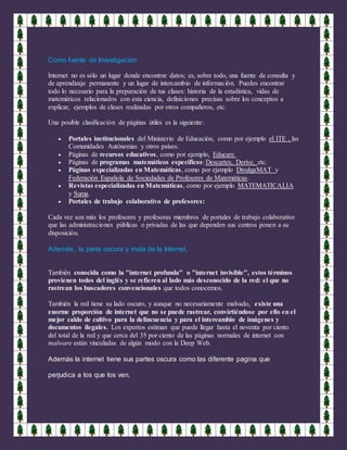 Como fuente de Investigación
Internet no es sólo un lugar donde encontrar datos; es, sobre todo, una fuente de consulta y
de aprendizaje permanente y un lugar de intercambio de información. Puedes encontrar
todo lo necesario para la preparación de tus clases: historia de la estadística, vidas de
matemáticos relacionados con esta ciencia, definiciones precisas sobre los conceptos a
explicar, ejemplos de clases realizadas por otros compañeros, etc.
Una posible clasificación de páginas útiles es la siguiente:
 Portales institucionales del Ministerio de Educación, como por ejemplo el ITE , las
Comunidades Autónomas y otros países.
 Páginas de recursos educativos, como por ejemplo, Educare.
 Páginas de programas matemáticos específicos: Descartes, Derive, etc.
 Páginas especializadas en Matemáticas, como por ejemplo DivulgaMAT y
Federación Española de Sociedades de Profesores de Matemáticas.
 Revistas especializadas en Matemáticas, como por ejemplo MATEMATICALIA
y Suma.
 Portales de trabajo colaborativo de profesores:
Cada vez son más los profesores y profesoras miembros de portales de trabajo colaborativo
que las administraciones públicas o privadas de las que dependen sus centros ponen a su
disposición.
Además, la parte oscura y mala de la Internet.
También conocida como la "internet profunda" o "internet invisible", estos términos
provienen todos del inglés y se refieren al lado más desconocido de la red: el que no
rastrean los buscadores convencionales que todos conocemos.
También la red tiene su lado oscuro, y aunque no necesariamente malvado, existe una
enorme proporción de internet que no se puede rastrear, convirtiéndose por ello en el
mejor caldo de cultivo para la delincuencia y para el intercambio de imágenes y
documentos ilegales. Los expertos estiman que puede llegar hasta el noventa por ciento
del total de la red y que cerca del 35 por ciento de las páginas normales de internet con
malware están vinculadas de algún modo con la Deep Web.
Además la internet tiene sus partes oscura como las diferente pagina que
perjudica a los que los ven.
 