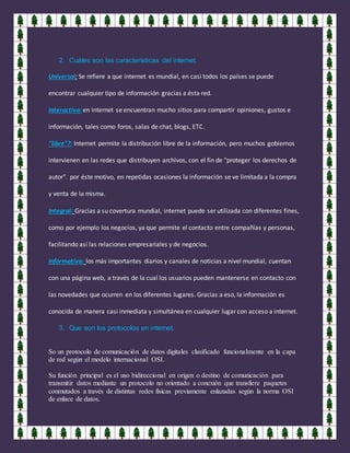 2. Cuáles son las características del internet.
Universal: Se refiere a que internet es mundial, en casi todos los países se puede
encontrar cualquier tipo de información gracias a ésta red.
Interactiva: en internet se encuentran mucho sitios para compartir opiniones, gustos e
información, tales como foros, salas de chat, blogs, ETC.
"libre"?: Internet permite la distribución libre de la información, pero muchos gobiernos
intervienen en las redes que distribuyen archivos, con el fin de "proteger los derechos de
autor". por éste motivo, en repetidas ocasiones la información se ve limitada a la compra
y venta de la misma.
Integral: Gracias a su covertura mundial, internet puede ser utilizada con diferentes fines,
como por ejemplo los negocios, ya que permite el contacto entre compañías y personas,
facilitando así las relaciones empresariales y de negocios.
Informativa: los más importantes diarios y canales de noticias a nivel mundial, cuentan
con una página web, a través de la cual los usuarios pueden mantenerse en contacto con
las novedades que ocurren en los diferentes lugares. Gracias a eso, la información es
conocida de manera casi inmediata y simultánea en cualquier lugar con acceso a internet.
3. Que son los protocolos en internet.
So un protocolo de comunicación de datos digitales clasificado funcionalmente en la capa
de red según el modelo internacional OSI.
Su función principal es el uso bidireccional en origen o destino de comunicación para
transmitir datos mediante un protocolo no orientado a conexión que transfiere paquetes
conmutados a través de distintas redes físicas previamente enlazadas según la norma OSI
de enlace de datos.
 