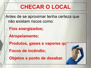 CHECAR O LOCAL
Antes de se aproximar tenha certeza que
não existam riscos como:


Fios energizados;



Atropelamento;



Produtos, gases e vapores químicos



Focos de incêndio;



Objetos a ponto de desabar.

19/1/2014

 