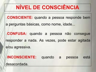 NÍVEL DE CONSCIÊNCIA
CONSCIENTE: quando a pessoa responde bem



a perguntas básicas, como nome, idade...
CONFUSA: quando a pessoa não consegue



responder a nada. As vezes, pode estar agitada
e/ou agressiva.
INCONSCIENTE:



desacordada.
19/1/2014

quando

a

pessoa

está

 