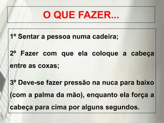 O QUE FAZER...
1º Sentar a pessoa numa cadeira;
2º Fazer com que ela coloque a cabeça
entre as coxas;

3º Deve-se fazer pressão na nuca para baixo
(com a palma da mão), enquanto ela força a
cabeça para cima por alguns segundos.
19/1/2014

 