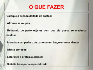 O QUE FAZER
Coloque a pessoa deitada de costas;





Afrouxe as roupas;



Retirando de perto objetos com que ela possa se machucar

(óculos);


Introduza um pedaço de pano ou um lenço entre os dentes;



Afaste curiosos;



Lateralize e proteja a cabeça;



Solicite transporte especializado.

19/1/2014

 