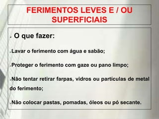 FERIMENTOS LEVES E / OU
SUPERFICIAIS


O que fazer:



Lavar o ferimento com água e sabão;



Proteger o ferimento com gaze ou pano limpo;



Não tentar retirar farpas, vidros ou partículas de metal

do ferimento;


Não colocar pastas, pomadas, óleos ou pó secante.

19/1/2014

 