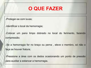 O QUE FAZER
Proteger-se com luvas;



Identificar o local da hemorragia;



Colocar um pano limpo dobrado no local do ferimento, fazendo



compressão;
Se a hemorragia for no braço ou perna , eleve o membro, só não o



faça se houver fratura;
Pressione a área com os dedos ocasionando um ponto de pressão



para auxiliar a estancar a hemorragia.
19/1/2014

 