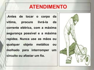 ATENDIMENTO


Antes de tocar o corpo da

vítima,

procure

livrá-la

da

corrente elétrica, com a máxima

segurança possível e a máxima
rapidez. Nunca use as mãos ou
qualquer

objeto

metálico

ou

molhado para interromper um
circuito ou afastar um fio.

19/1/2014

 