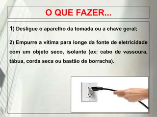 O QUE FAZER...
1) Desligue o aparelho da tomada ou a chave geral;
2) Empurre a vítima para longe da fonte de eletricidade
com um objeto seco, isolante (ex: cabo de vassoura,
tábua, corda seca ou bastão de borracha).

19/1/2014

 