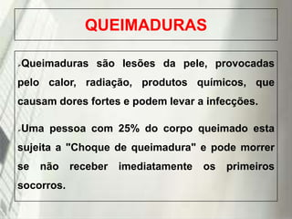QUEIMADURAS
Queimaduras são lesões da pele, provocadas



pelo calor, radiação, produtos químicos, que

causam dores fortes e podem levar a infecções.
Uma pessoa com 25% do corpo queimado esta



sujeita a "Choque de queimadura" e pode morrer
se

não

socorros.
19/1/2014

receber

imediatamente

os

primeiros

 