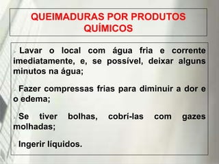 QUEIMADURAS POR PRODUTOS
QUÍMICOS
Lavar o local com água fria e corrente
imediatamente, e, se possível, deixar alguns
minutos na água;


Fazer compressas frias para diminuir a dor e
o edema;


Se tiver
molhadas;




bolhas,

Ingerir líquidos.

19/1/2014

cobrí-las

com

gazes

 