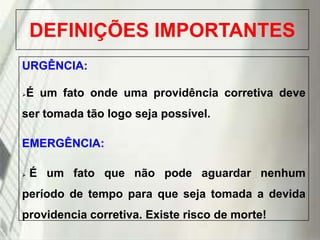 DEFINIÇÕES IMPORTANTES
URGÊNCIA:
É um fato onde uma providência corretiva deve



ser tomada tão logo seja possível.
EMERGÊNCIA:


É um fato que não pode aguardar nenhum

período de tempo para que seja tomada a devida

providencia corretiva. Existe risco de morte!
19/1/2014

 