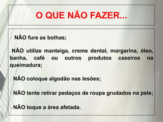 O QUE NÃO FAZER...


NÃO fure as bolhas;

NÃO utilize manteiga, creme dental, margarina, óleo,
banha, café ou outros produtos caseiros na
queimadura;




NÃO coloque algodão nas lesões;



NÃO tente retirar pedaços de roupa grudados na pele;



NÃO toque a área afetada.

19/1/2014

 