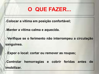 O QUE FAZER...


Colocar a vítima em posição confortável;



Manter a vítima calma e aquecida.



Verifique se o ferimento não interrompeu a circulação

sanguínea.




Expor o local: cortar ou remover as roupas;
Controlar hemorragias e cobrir feridas antes de

imobilizar.
19/1/2014

 