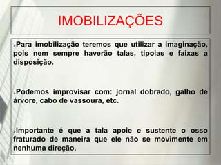 IMOBILIZAÇÕES
Para imobilização teremos que utilizar a imaginação,
pois nem sempre haverão talas, tipoias e faixas a
disposição.


Podemos improvisar com: jornal dobrado, galho de
árvore, cabo de vassoura, etc.


Importante é que a tala apoie e sustente o osso
fraturado de maneira que ele não se movimente em
nenhuma direção.


19/1/2014

 