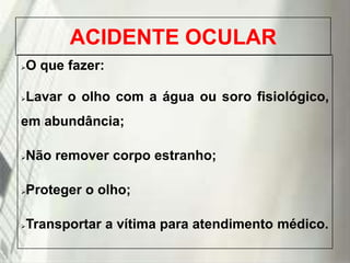 ACIDENTE OCULAR
O que fazer:



Lavar o olho com a água ou soro fisiológico,



em abundância;
Não remover corpo estranho;



Proteger o olho;



Transportar a vítima para atendimento médico.



19/1/2014

 