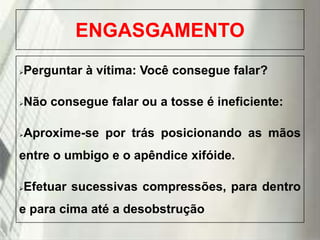 ENGASGAMENTO
Perguntar à vítima: Você consegue falar?



Não consegue falar ou a tosse é ineficiente:



Aproxime-se por trás posicionando as mãos



entre o umbigo e o apêndice xifóide.
Efetuar sucessivas compressões, para dentro



e para cima até a desobstrução
19/1/2014

 