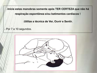 Inicie estas manobras somente após TER CERTEZA que não há



respiração espontânea e/ou batimentos cardíacos !

Utilize a técnica de Ver, Ouvir e Sentir.





Por 7 a 10 segundos.

19/1/2014

 
