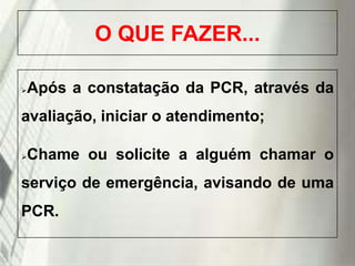 O QUE FAZER...


Após a constatação da PCR, através da

avaliação, iniciar o atendimento;


Chame ou solicite a alguém chamar o

serviço de emergência, avisando de uma

PCR.
19/1/2014

 