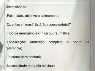 Identificar-se;



Falar claro, objetivo e calmamente;



Quantas vítimas? Está(ão) consciente(s)?



Tipo de emergência clínica ou traumática;



Localização:



endereço

completo

referência;
Telefone para contato;



Necessidade de apoio adicional.



19/1/2014

e

ponto

de

 