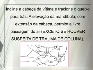 Incline a cabeça da vítima e tracione o queixo
para trás. A elevação da mandíbula, com
extensão da cabeça, permite a livre
passagem do ar (EXCETO SE HOUVER
SUSPEITA DE TRAUMA DE COLUNA).

19/1/2014

 