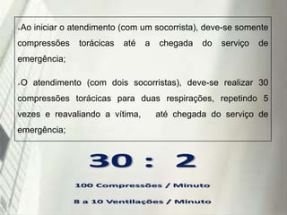 

Ao iniciar o atendimento (com um socorrista), deve-se somente

compressões

torácicas

até

a

chegada

do

serviço

de

emergência;


O atendimento (com dois socorristas), deve-se realizar 30

compressões torácicas para duas respirações, repetindo 5

vezes e reavaliando a vítima,
emergência;

19/1/2014

até chegada do serviço de

 