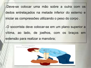 Deve-se colocar uma mão sobre a outra com os



dedos entrelaçados na metade inferior do esterno e

iniciar as compressões utilizando o peso do corpo .
O socorrista deve colocar-se em um plano superior a



vítima, ao lado, de joelhos, com os braços em
extensão para realizar a manobra;

19/1/2014

 