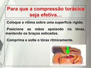 Para que a compressão torácica
seja efetiva…
Coloque a vítima sobre uma superfície rígida;



Posicione as mãos apoiando
mantendo os braços esticados.


no

Comprima e solte o tórax ritmicamente.



19/1/2014

tórax,

 