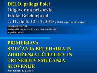 DELO, priloga Polet
Odgovor na prispevke
Iztoka Beleharja od
7. 11. do 5. 12. 12. 2013, Beleharjevi očitki največji
slovenski športni
pedagoški organizaciji o njenem smučanju v
napačno smer

PRIMERJAVA
SMUČANJA BELEHARJA IN
ZDRUŽENJA UČITELJEV IN
TRENERJEV SMUČANJA
SLOVENIJE
Aleš Guček, 5. 2. 2014

 