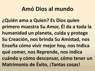 Amó Dios al mundo
¿Quién ama a Quien? Es Dios quien
primero muestra Su Amor, Él da a toda la
humanidad un planeta, cuida y protege
Su Creación, nos brinda Su Amistad, nos
Enseña cómo vivir mejor hoy, nos Indica
qué comer, nos Reprende, nos indica
cuándo y cómo descansar, cómo tener un
Matrimonio de Éxito, ¡Tantas cosas!
 