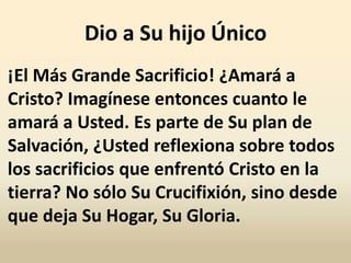 Dio a Su hijo Único
¡El Más Grande Sacrificio! ¿Amará a
Cristo? Imagínese entonces cuanto le
amará a Usted. Es parte de Su plan de
Salvación, ¿Usted reflexiona sobre todos
los sacrificios que enfrentó Cristo en la
tierra? No sólo Su Crucifixión, sino desde
que deja Su Hogar, Su Gloria.
 